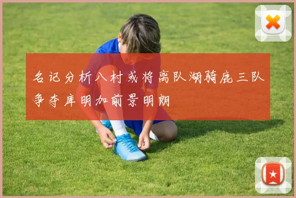 名记分析八村或将离队湖骑鹿三队争夺库明加前景明朗