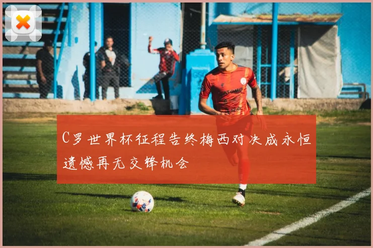 C罗世界杯征程告终梅西对决成永恒遗憾再无交锋机会