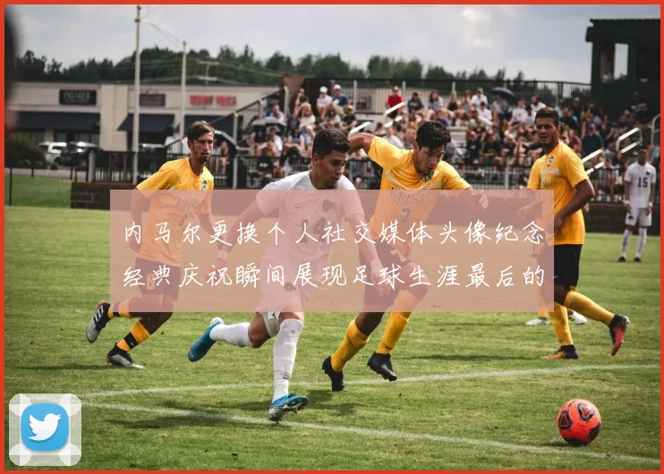 内马尔更换个人社交媒体头像纪念经典庆祝瞬间展现足球生涯最后的辉煌时刻