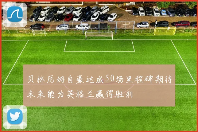 贝林厄姆自豪达成50场里程碑期待未来能为英格兰赢得胜利