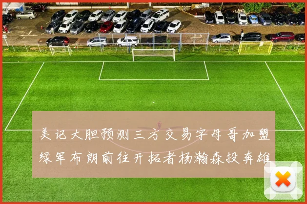 美记大胆预测三方交易字母哥加盟绿军布朗前往开拓者杨瀚森投奔雄鹿