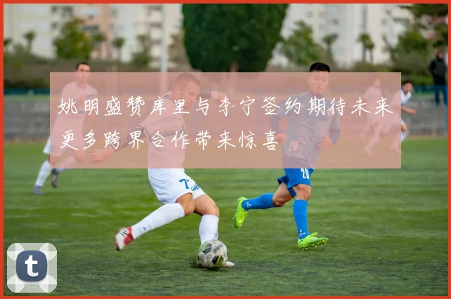 姚明盛赞库里与李宁签约期待未来更多跨界合作带来惊喜