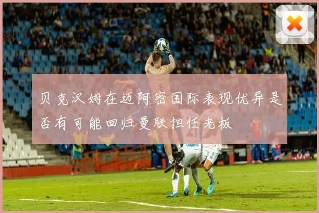贝克汉姆在迈阿密国际表现优异是否有可能回归曼联担任老板