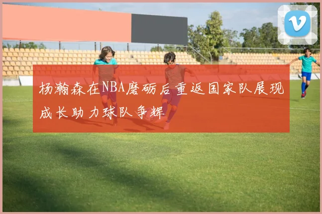 杨瀚森在NBA磨砺后重返国家队展现成长助力球队争辉
