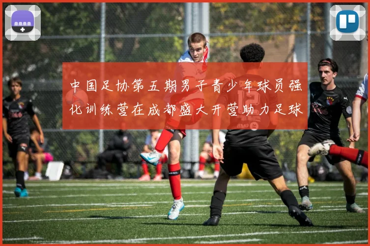 中国足协第五期男子青少年球员强化训练营在成都盛大开营助力足球未来发展